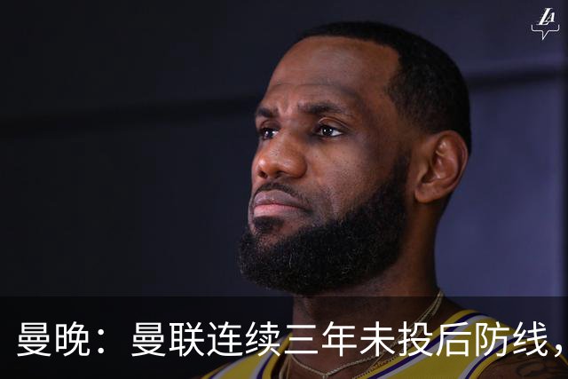 曼晚：曼联连续三年未投后防线，如今看正开始演变成一个错误